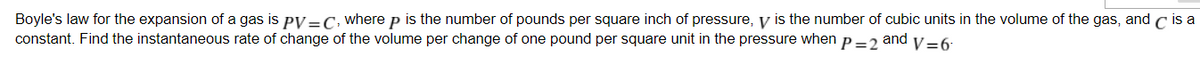 Boyle's law for the expansion of a gas is py =C, where p is the number of pounds per square inch of pressure, y is the number of cubic units in the volume of the gas, and c is a
constant. Find the instantaneous rate of change of the volume per change of one pound per square unit in the pressure when p = 2
and
V=6
