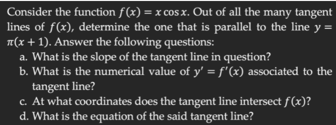 Consider the function f (x) = x cos x. Out of all the many tangent
lines of f(x), determine the one that is parallel to the line y =
TT(x + 1). Answer the following questions:
a. What is the slope of the tangent line in question?
b. What is the numerical value of y' = f'(x) associated to the
tangent line?
c. At what coordinates does the tangent line intersect f(x)?
d. What is the equation of the said tangent line?
