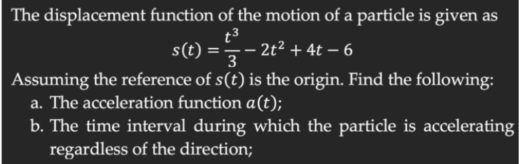 The displacement function of the motion of a particle is given as
t3
s(t) =
- 2t² + 4t – 6
3
Assuming the reference of s(t) is the origin. Find the following:
a. The acceleration function a(t);
b. The time interval during which the particle is accelerating
regardless of the direction;
