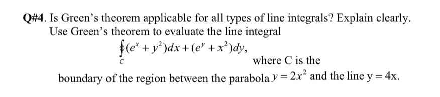 Q#4. Is Green's theorem applicable for all types of line integrals? Explain clearly.
Use Green's theorem to evaluate the line integral
+ y')dx+(e' +x²)dy,
fle*-
where C is the
boundary of the region between the parabola y = 2x² and the line y = 4x.
