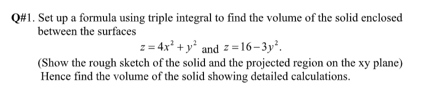 Q#1. Set up a formula using triple integral to find the volume of the solid enclosed
between the surfaces
z = 4x? + y² and z=16-3y².
(Show the rough sketch of the solid and the projected region on the xy plane)
Hence find the volume of the solid showing detailed calculations.
