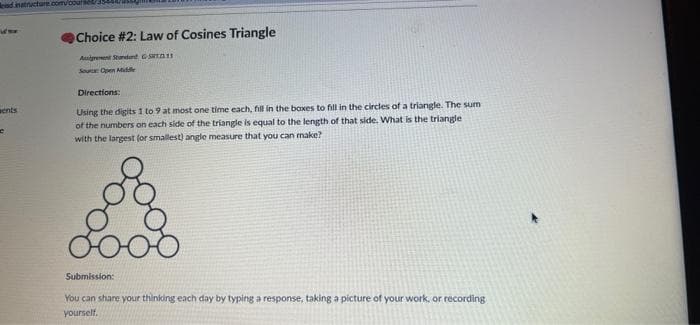 nd inatructure.com/courset/
Choice #2: Law of Cosines Triangle
Areent Stondent STn1
Soure Open ide
Directions:
aents
Using the digits 1 to 9 at most one time each, fill in the boxes to fill in the circles of a triangle. The sum
of the numbers on each side of the triangle is equal to the length of that side. What is the triangle
with the largest (or smallest) angle measure that you can make?
Submission:
You can share your thinking each day by typing a response, taking a picture of your work, or recording
yourself.
