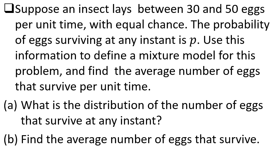 Osuppose an insect lays between 30 and 50 eggs
per unit time, with equal chance. The probability
of eggs surviving at any instant is p. Use this
information to define a mixture model for this
problem, and find the average number of eggs
that survive per unit time.
(a) What is the distribution of the number of eggs
that survive at any instant?
(b) Find the average number of eggs that survive.
