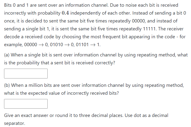 Bits 0 and 1 are sent over an information channel. Due to noise each bit is received
incorrectly with probability 0.4 independently of each other. Instead of sending a bit 0
once, it is decided to sent the same bit five times repeatedly 00000, and instead of
sending a single bit 1, it is sent the same bit five times repeatedly 11111. The receiver
decode a received code by choosing the most frequent bit appearing in the code - for
example, 00000 → 0, 01010 –→ 0, 01101 → 1.
(a) When a single bit is sent over information channel by using repeating method, what
is the probability that a sent bit is received correctly?
(b) When a million bits are sent over information channel by using repeating method,
what is the expected value of incorrectly received bits?
Give an exact answer or round it to three decimal places. Use dot as a decimal
separator.
