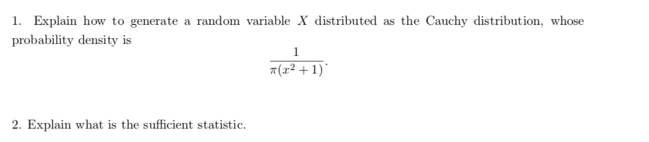 1. Explain how to generate a random variable X distributed as the Cauchy distribution, whose
probability density is
1
7(x² + 1)'
2. Explain what is the sufficient statistic.
