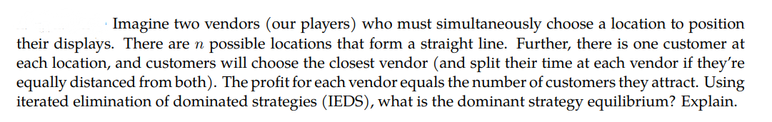 Imagine two vendors (our players) who must simultaneously choose a location to position
their displays. There are n possible locations that form a straight line. Further, there is one customer at
each location, and customers will choose the closest vendor (and split their time at each vendor if they're
equally distanced from both). The profit for each vendor equals the number of customers they attract. Using
iterated elimination of dominated strategies (IEDS), what is the dominant strategy equilibrium? Explain.
