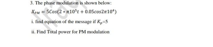 3. The phase modulation is shown below:
XPM = 5Cos(2 + n10st + 0.05cos2n10*)
i. find equation of the message if Kp=5
ii. Find Total power for PM modulation
