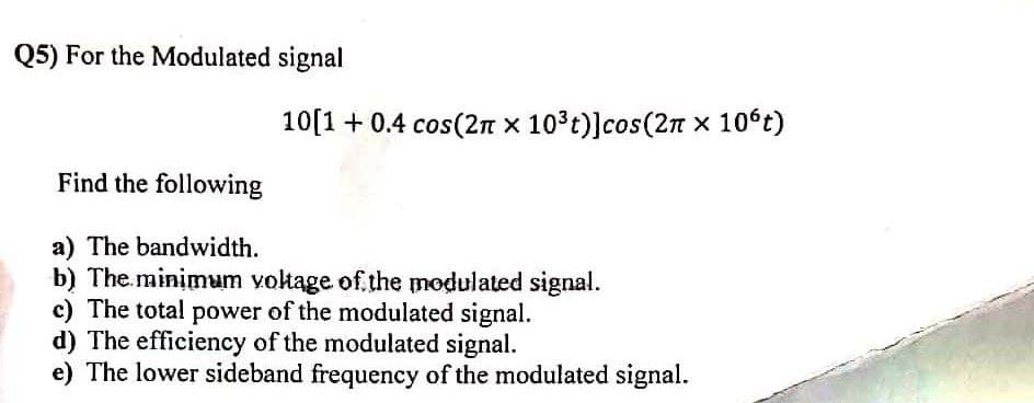Q5) For the Modulated signal
10[1 + 0.4 cos(2n x 103t)]cos(2n x 106t)
Find the following
a) The bandwidth.
b) The.minimum voltage of the modulated signal.
c) The total power of the modulated signal.
d) The efficiency of the modulated signal.
e) The lower sideband frequency of the modulated signal.

