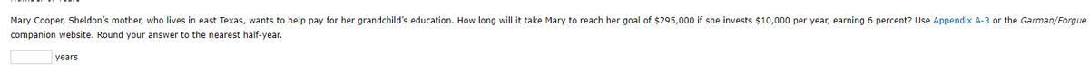 Mary Cooper, Sheldon's mother, who lives in east Texas, wants to help pay for her grandchild's education. How long will it take Mary to reach her goal of $295,000 if she invests $10,000 per year, earning 6 percent? Use Appendix A-3 or the Garman/Forgue
companion website. Round your answer to the nearest half-year.
years