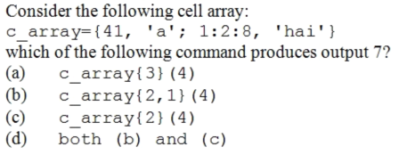 Consider the following cell array:
c_array={41, 'a'; 1:2:8, 'hai'}
which of the following command produces output 7?
(a)
(b)
(c)
(d)
c_array{3} (4)
c_array{2,1} (4)
c_array{2}(4)
both (b) and (c)
