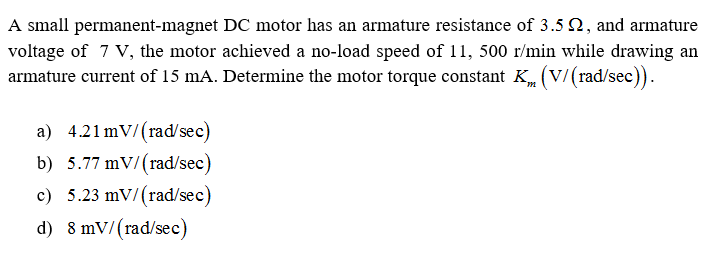 A small permanent-magnet DC motor has an armature resistance of 3.5 2, and armatur
voltage of 7 V, the motor achieved a no-load speed of 11, 500 r/min while drawing a
armature current of 15 mA. Determine the motor torque constant K (V/(rad/sec)).
a) 4.21 mV/(rad/sec)
b) 5.77 mV/(rad/sec)
c) 5.23 mV/(rad/sec)
d) 8 mV/(rad/sec)
