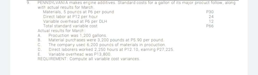 9.
PENNSYLVANIA makes engine additives. Standard costs for a gallon of its major product follow, along
with actual results for March.
Materials, 5 pounds at P6 per pound
Direct labor at P12 per hour
Variable overhead at P6 per DLH
Total standard variable cost
Actual results for March:
Production was 1,200 gallons.
Material purchases were 3,200 pounds at P5.90 per pound.
The company used 6,200 pounds of materials in production.
Direct laborers worked 2,250 hours at P12.10, earning P27,225.
Variable overhead was P13,800.
REQUIREMENT: Compute all variable cost variances.
P30
24
12
P66
E
ABCD u
