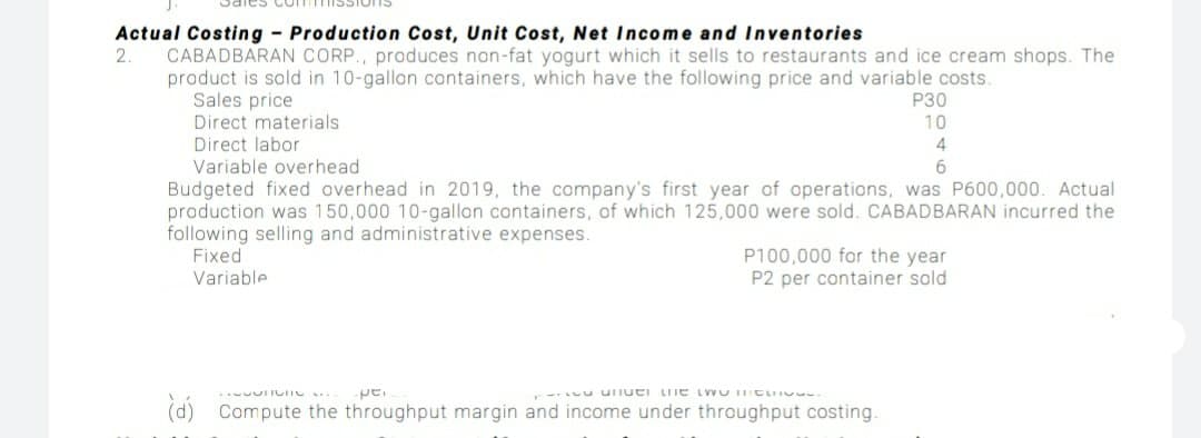 Actual Costing Production Cost, Unit Cost, Net Income and Inventories
CABADBARAN CORP., produces non-fat yogurt which it sells to restaurants and ice cream shops. The
product is sold in 10-gallon containers, which have the following price and variable costs.
Sales price
Direct materials
Direct labor
Variable overhead
Budgeted fixed overhead in 2019, the company's first year of operations, was P600,000. Actual
production was 150,000 10-gallon containers, of which 125,000 were sold. CABADBARAN incurred the
following selling and administrative expenses.
Fixed
2.
P30
10
6.
P100,000 for the year
P2 per container sold
Variable
pe.
ouauI OM1 aun ianun n
(d) Compute the throughput margin and income under throughput costing.
