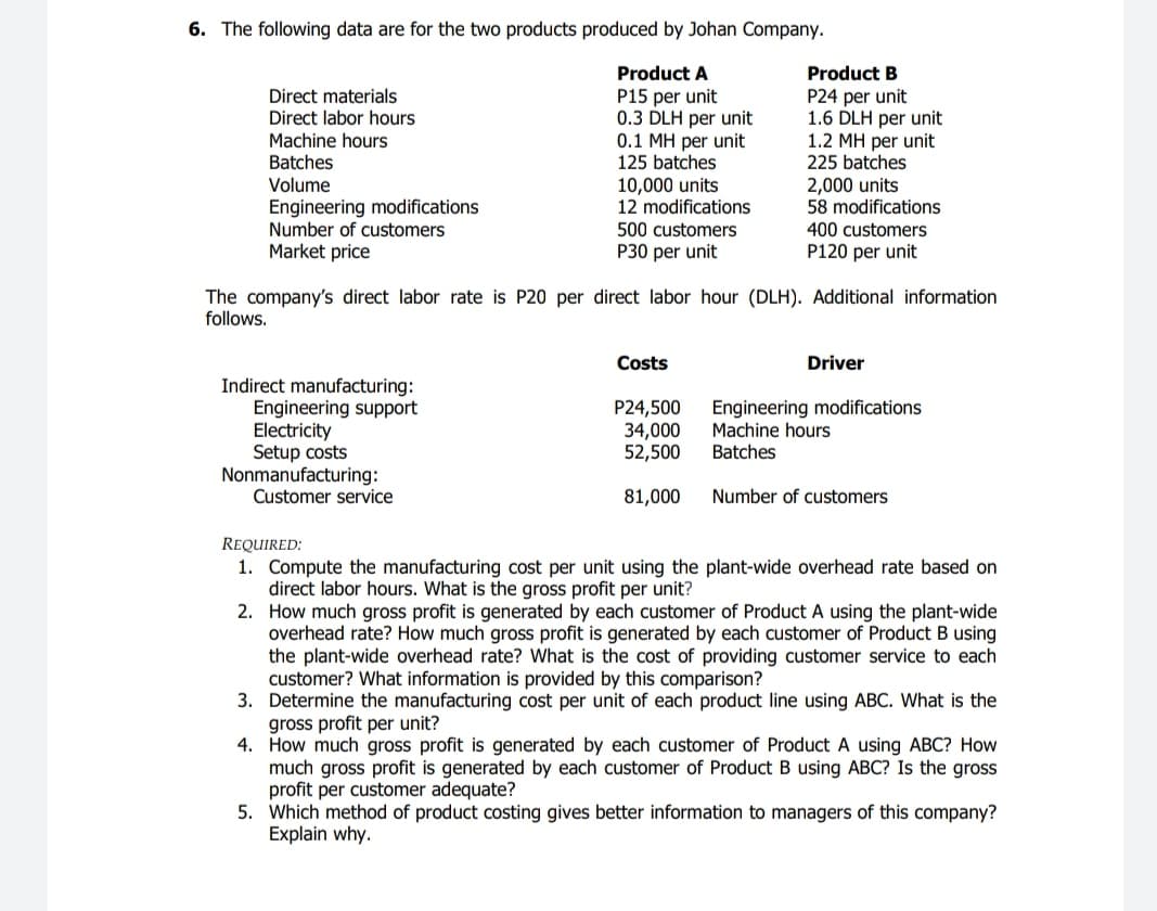 6. The following data are for the two products produced by Johan Company.
Product A
Product B
P15 per unit
0.3 DLH per unit
0.1 MH per unit
125 batches
Direct materials
P24 per unit
1.6 DLH per unit
1.2 MH per unit
225 batches
2,000 units
58 modifications
Direct labor hours
Machine hours
Batches
10,000 units
12 modifications
Volume
Engineering modifications
Number of customers
Market price
500 customers
400 customers
P30 per unit
P120 per unit
The company's direct labor rate is P20 per direct labor hour (DLH). Additional information
follows.
Costs
Driver
Indirect manufacturing:
Engineering support
Electricity
Setup costs
Nonmanufacturing:
Customer service
P24,500
34,000
52,500
Engineering modifications
Machine hours
Batches
81,000
Number of customers
REQUIRED:
1. Compute the manufacturing cost per unit using the plant-wide overhead rate based on
direct labor hours. What is the gross profit per unit?
2. How much gross profit is generated by each customer of Product A using the plant-wide
overhead rate? How much gross profit is generated by each customer of Product B using
the plant-wide overhead rate? What is the cost of providing customer service to each
customer? What information is provided by this comparison?
3. Determine the manufacturing cost per unit of each product line using ABC. What is the
gross profit per unit?
4. How much gross profit is generated by each customer of Product A using ABC? How
much gross profit is generated by each customer of Product B using ABC? Is the gross
profit per customer adequate?
5. Which method of product costing gives better information to managers of this company?
Explain why.
