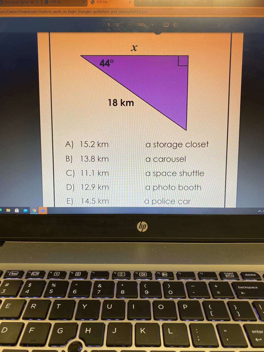 e is our Siebon wo
O POI H
O PDF File
sers/Owner/Downloads/Students work on Right Triangles worksheet and stations?
9 /12 - 100%
44°
18 km
A) 15.2 km
a storage closet
B) 13.8 km
a carousel
C) 11.1 km
a space shuttle
D) 12.9 km
a photo booth
E) 14.5 km
a police car
图
insert
delete
23
&
backspace
3
4
5
6
8
E
R
Y
P
{
F
G
J
K
enter
+ I|
כ
ト
