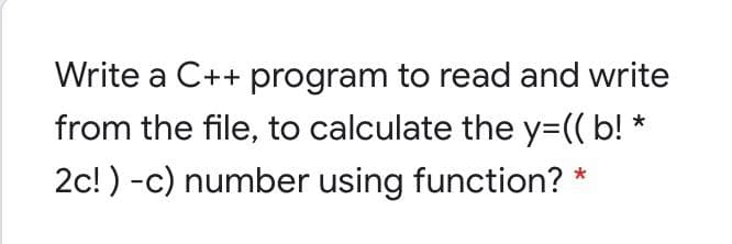 Write a C++ program to read and write
from the file, to calculate the y=(( b! *
2c! ) -c) number using function? *
