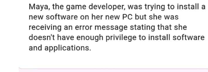 Maya, the game developer, was trying to install a
new software on her new PC but she was
receiving an error message stating that she
doesn't have enough privilege to install software
and applications.
