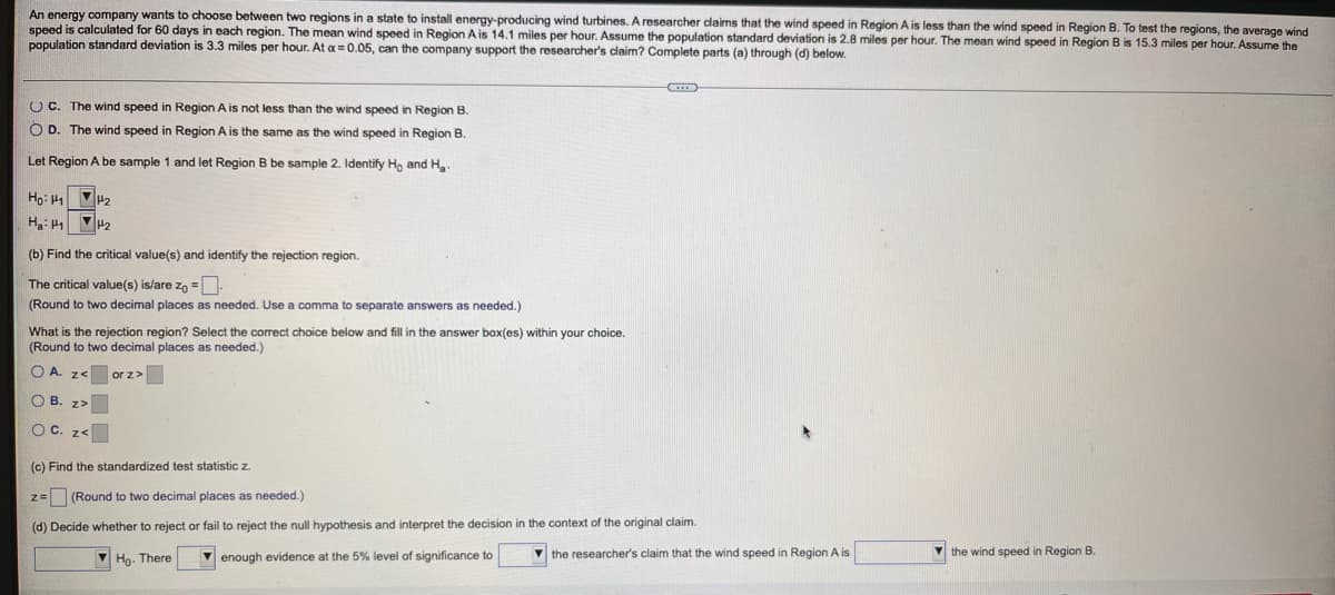An energy company wants to choose between two regions in a state to install energy-producing wind turbines. A researcher daims that the wind speed in Region A is less than the wind speed in Region B. To test the regions, the average wind
speed is calculated for 60 days in each region. The mean wind speed in Region A is 14.1 miles per hour. Assume the population standard deviation is 2.8 miles per hour. The mean wind speed in Region B is 15.3 miles per hour. Assume the
population standard deviation is 3.3 miles per hour. At a =0.05, can the company support the researcher's claim? Complete parts (a) through (d) below.
O C. The wind speed in Region A is not less than the wind speed in Region B.
O D. The wind speed in Region A is the same as the wind speed in Region B.
Let Region A be sample 1 and let Region B be sample 2. Identify Ho and H
Họ: H1 H2
H: VH2
(b) Find the critical value(s) and identify the rejection region.
The critical value(s) is/are zo =-
(Round to two decimal places as needed. Use a comma to separate answers as needed.)
What is the rejection region? Select the correct choice below and fill in the answer box(es) within your choice.
(Round to two decimal places as needed.)
O A. z<
or z>
O B. z>
O C. ze
(c) Find the standardized test statistic z
z= (Round to two decimal places as needed.)
(d) Decide whether to reject or fail to reject the null hypothesis and interpret the decision in the context of the original claim.
V Ho. There
V enough evidence at the 5% level of significance to
the researcher's claim that the wind speed in Region A is
V the wind speed in Region B.
