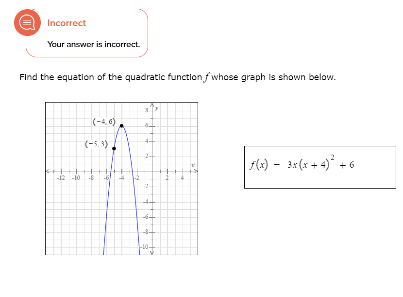 Incorrect
Your answer is incorrect.
Find the equation of the quadratic functionf whose graph is shown below.
(-4, 6) ,
6.
(-5, 3) .
4-
2-
| f(x) =
3x (x + 4) + 6
-12
-10
-8
-6
-4
2.
-2-
4+
-6-
-8-
-10-
