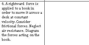 6. A rightward force is
applied to a book in
order to move it across a
desk at constant
velocity. Consider
frictional forces. Neglect
air resistance. Diagram
the forces acting on the
book.
