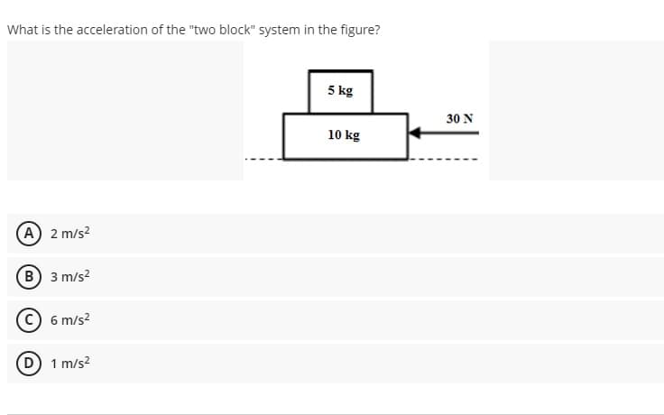 What is the acceleration of the "two block" system in the figure?
5 kg
30 N
10 kg
A 2 m/s?
(в) 3 m/s?
6 m/s?
1 m/s?
