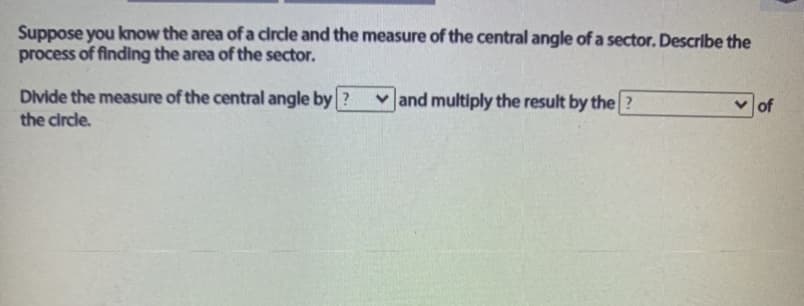Suppose you know the area of a circle and the measure of the central angle of a sector. Describe the
process of finding the area of the sector.
Divide the measure of the central angle by ?
v and multiply the result by the?
of
the circle.
