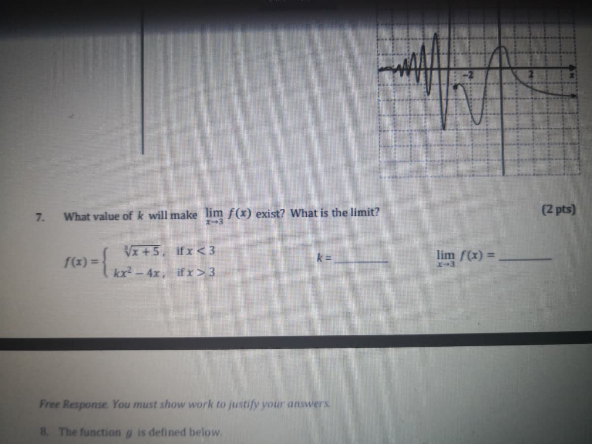 7.
What value of k will make lim f(x) exist? What is the limit?
(2 pts)
VI+5, ifx< 3
lim f(x) =
f(x) =
kx-4x, ifx> 3
Free Response. You must show work to justify your answers
8. The function g is defined below.
