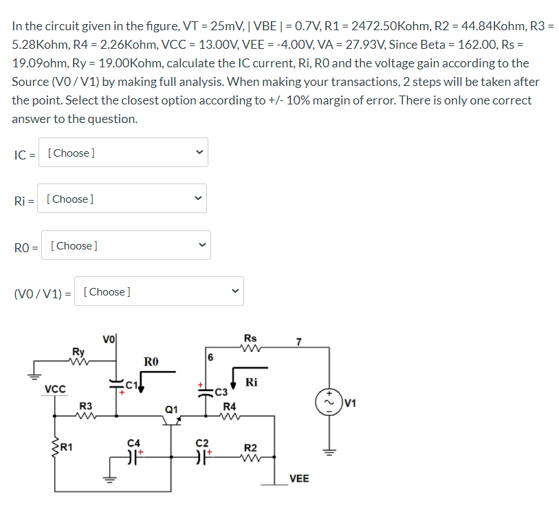 In the circuit given in the figure, VT = 25mV, | VBE|= 0.7V, R1= 2472.50Kohm, R2 = 44.84Kohm, R3 =
5.28Kohm, R4 = 2.26Kohm, VCC = 13.00V, VEE = -4.0OV, VA = 27.93V, Since Beta = 162.00, Rs =
19.09ohm, Ry = 19.00Kohm, calculate the IC current, Ri, RO and the voltage gain according to the
Source (VO/V1) by making full analysis. When making your transactions, 2 steps will be taken after
the point. Select the closest option according to +/- 10% margin of error. There is only one correct
answer to the question.
IC = [Choose]
Ri = [Choose]
RO = [Choose]
(VO/V1) = [Choose]
vol
Ry
Rs
7
6
RO
Ri
VCc
C3
V1
R3
Q1
R4
C4
c2
R1
R2
VEE
>
>
>
>
