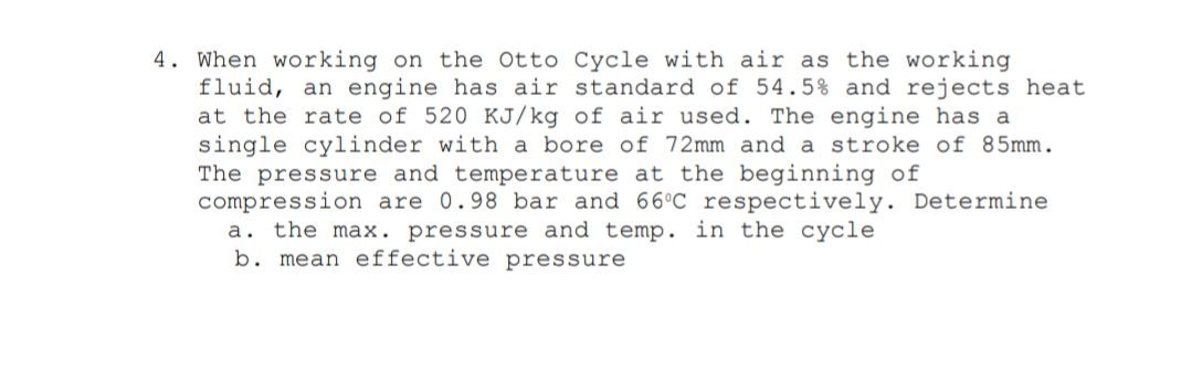 4. When working on the Otto Cycle with air as the working
fluid, an engine has air standard of 54.5% and rejects heat
at the rate of 520 KJ/kg of air used. The engine has a
single cylinder with a bore of 72mm and a stroke of 85mm.
The pressure and temperature at the beginning of
compression are 0.98 bar and 66°C respectively. Determine
a. the max. pressure and temp. in the cycle
b. mean effective pressure
