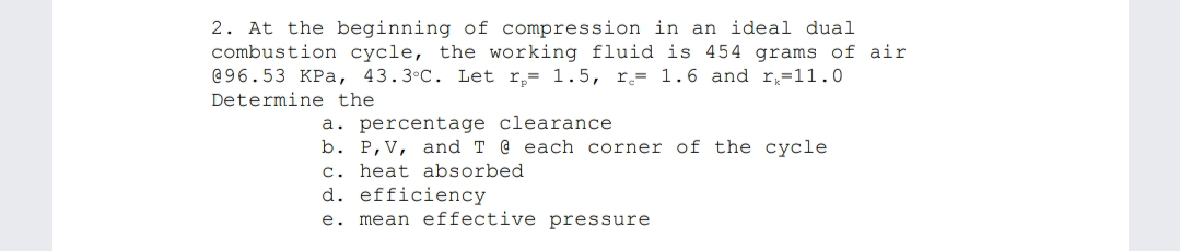 2. At the beginning of compression in an ideal dual
combustion cycle, the working fluid is 454 grams of air
@96.53 KPa, 43.3•C. Let r,= 1.5, r.= 1.6 and r=11.0
Determine the
a. percentage clearance
b. P,V, and T @ each corner of the cycle
c. heat absorbed
d. efficiency
e. mean effective pressure
