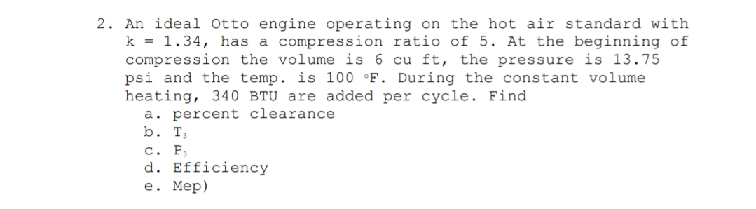 2. An ideal Otto engine operating on the hot air standard with
k = 1.34, has a compression ratio of 5. At the beginning of
compression the volume is 6 cu ft, the pressure is 13.75
psi and the temp. is 100 °F. During the constant volume
heating, 340 BTU are added per cycle. Find
a. percent clearance
b. T,
с. Р,
d. Efficiency
е. Мер)
