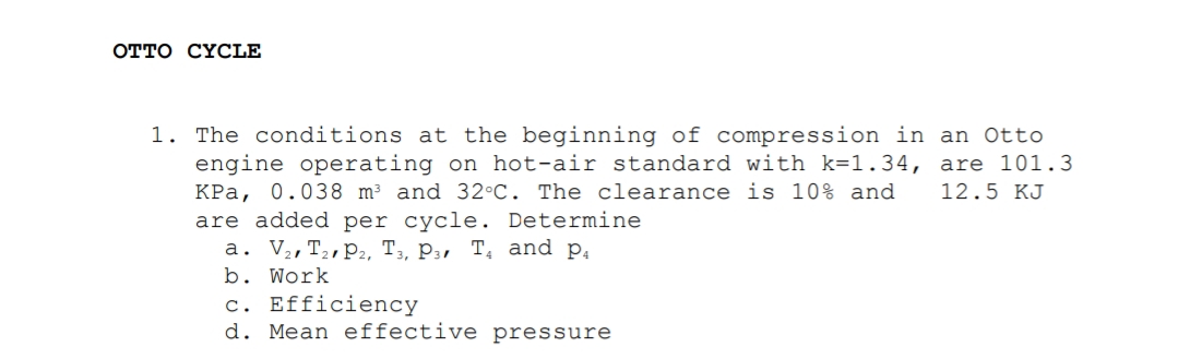 отто СYСLE
1. The conditions at the beginning of compression in an Otto
engine operating on hot-air standard with k=1.34, are 101.3
KPa, 0.038 m² and 32°C. The clearance is 10% and
are added per cycle. Determine
a. V,,T2,P2, T,, P3, T, and p,
b. Work
12.5 KJ
c. Efficiency
d. Mean effective pressure
