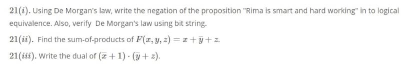 21(i). Using De Morgan's law, write the negation of the proposition "Rima is smart and hard working" in to logical
equivalence. Also, verify De Morgan's law using bit string.
21(ii). Find the sum-of-products of F(x, y, z) = x + y + z.
21(iii). Write the dual of (7 + 1) · (y + 2).
