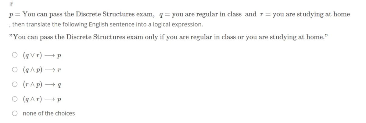 If
p= You can pass the Discrete Structures exam, q= you are regular in class and r = you are studying at home
, then translate the following English sentence into a logical expression.
"You can pass the Discrete Structures exam only if you are regular in class or you are studying at home."
O (qV r) → p
O (q ^ p) → r
O (r ^p) → q
O (q^ r) → p
none of the choices
