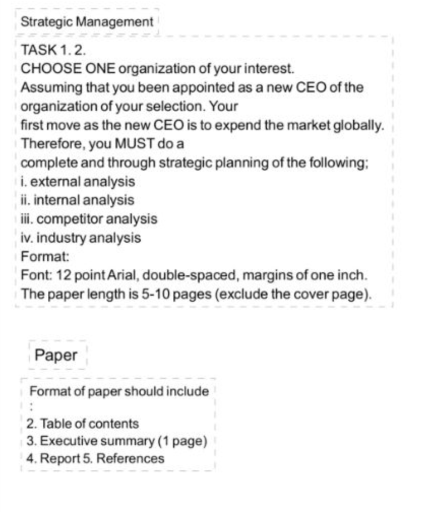 Strategic Management
TASK 1.2.
CHOOSE ONE organization of your interest.
Assuming that you been appointed as a new CEO of the
organization of your selection. Your
first move as the new CEO is to expend the market globally.
Therefore, you MUST do a
complete and through strategic planning of the following;
i. external analysis
ii. internal analysis
i. competitor analysis
iv. industry analysis
Format:
Font: 12 point Arial, double-spaced, margins of one inch.
The paper length is 5-10 pages (exclude the cover page).
Paper
Format of paper should include
2. Table of contents
3. Executive summary (1 page)
4. Report 5. References
