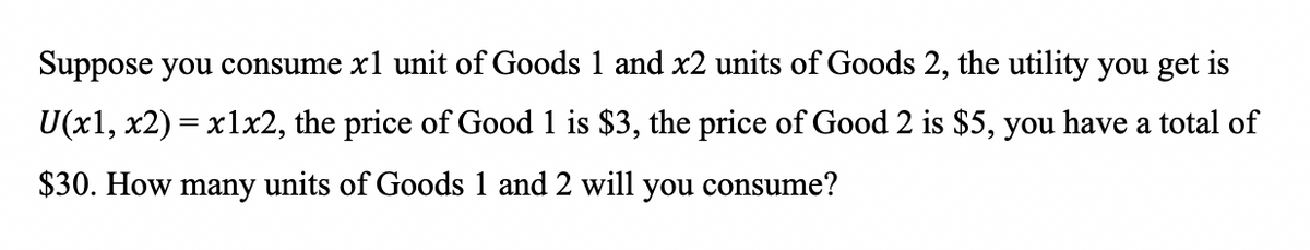 Suppose you consume x1 unit of Goods 1 and x2 units of Goods 2, the utility you get is
U(x1, x2) = x1x2, the price of Good 1 is $3, the price of Good 2 is $5, you have a total of
$30. How many units of Goods 1 and 2 will you consume?
