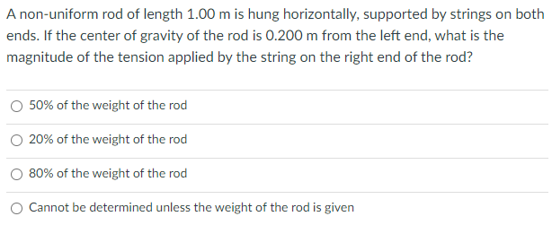 A non-uniform rod of length 1.00 m is hung horizontally, supported by strings on both
ends. If the center of gravity of the rod is 0.200 m from the left end, what is the
magnitude of the tension applied by the string on the right end of the rod?
O 50% of the weight of the rod
20% of the weight of the rod
80% of the weight of the rod
Cannot be determined unless the weight of the rod is given

