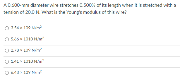 A 0.600-mm diameter wire stretches 0.500% of its length when it is stretched with a
tension of 20.0 N. What is the Young's modulus of this wire?
O 3.54 x 109 N/m²
O 5.66 x 1010 N/m2
O 2.78 x 109 N/m?
O 1.41 x 1010 N/m²
O 6.43 x 109 N/m2
