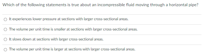 Which of the following statements is true about an incompressible fluid moving through a horizontal pipe?
It experiences lower pressure at sections with larger cross-sectional areas.
O The volume per unit time is smaller at sections with larger cross-sectional areas.
O It slows down at sections with larger cross-sectional areas.
O The volume per unit time is larger at sections with larger cross-sectional areas.
