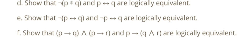 d. Show that ¬(p ® q) and p
q are logically equivalent.
e. Show that ¬(p
q) and -p → q are logically equivalent.
f. Show that (p → q) A (p → r) and p → (q A r) are logically equivalent.
