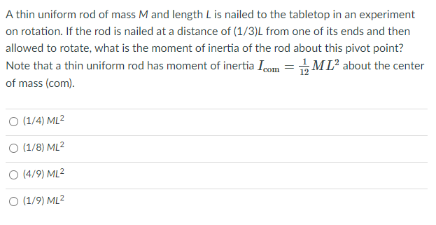 A thin uniform rod of mass M and length L is nailed to the tabletop in an experiment
on rotation. If the rod is nailed at a distance of (1/3)L from one of its ends and then
allowed to rotate, what is the moment of inertia of the rod about this pivot point?
Note that a thin uniform rod has moment of inertia Icom =ML? about the center
of mass (com).
O (1/4) ML2
O (1/8) ML2
O (4/9) ML2
O (1/9) ML2
