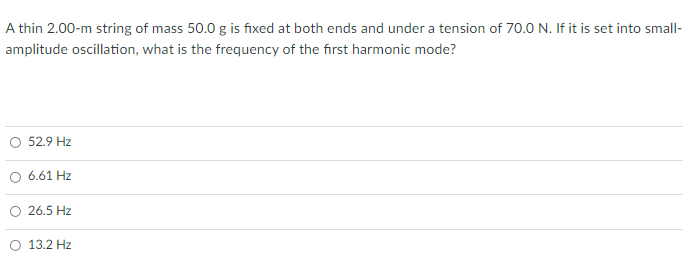 A thin 2.00-m string of mass 50.0 g is fixed at both ends and under a tension of 70.0 N. If it is set into small-
amplitude oscillation, what is the frequency of the first harmonic mode?
O 52.9 Hz
O 6.61 Hz
O 26.5 Hz
O 13.2 Hz
