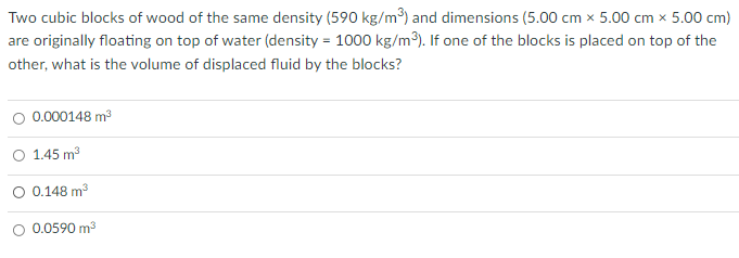 Two cubic blocks of wood of the same density (590 kg/m³) and dimensions (5.00 cm x 5.00 cm x 5.00 cm)
are originally floating on top of water (density = 1000 kg/m3). If one of the blocks is placed on top of the
other, what is the volume of displaced fluid by the blocks?
O 0.000148 m3
O 1.45 m3
O 0.148 m3
0.0590 m3

