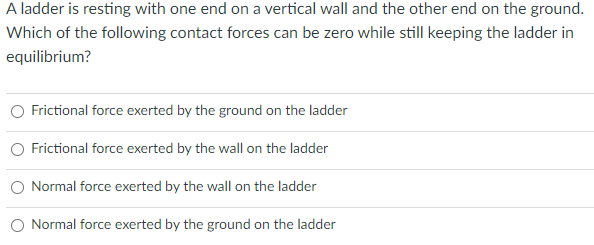 A ladder is resting with one end on a vertical wall and the other end on the ground.
Which of the following contact forces can be zero while still keeping the ladder in
equilibrium?
Frictional force exerted by the ground on the ladder
O Frictional force exerted by the wall on the ladder
Normal force exerted by the wall on the ladder
O Normal force exerted by the ground on the ladder
