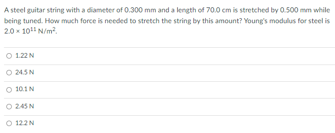 A steel guitar string with a diameter of 0.300 mm and a length of 70.0 cm is stretched by 0.500 mm while
being tuned. How much force is needed to stretch the string by this amount? Young's modulus for steel is
2.0 x 1011 N/m2.
O 1.22 N
24.5 N
O 10.1 N
2.45 N
O 12.2 N
