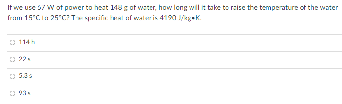 If we use 67 W of power to heat 148 g of water, how long will it take to raise the temperature of the water
from 15°C to 25°C? The specific heat of water is 4190 J/kg•K.
O 114 h
22 s
5.3 s
O 93 s
