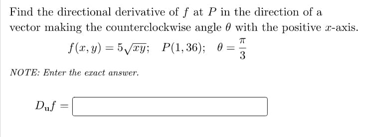 Find the directional derivative of f at P in the direction of a
vector making the counterclockwise angle 0 with the positive x-axis.
f (x, y) = 5/xy; P(1,36); 0 =
3
NOTE: Enter the exact answer.
Duf

