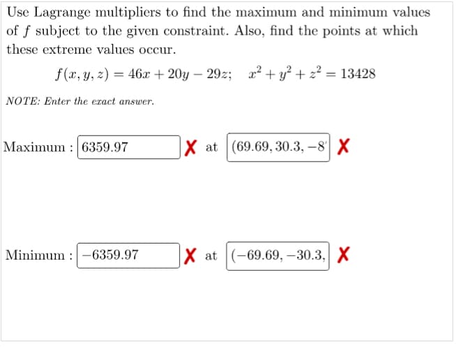 Use Lagrange multipliers to find the maximum and minimum values
of f subject to the given constraint. Also, find the points at which
these extreme values occur.
f (x, y, z) = 46x + 20y – 29z; x² + y? + z? = 13428
NOTE: Enter the exact answer.
Maximum : 6359.97
X at (69.69, 30.3, –8 X
Minimum :-6359.97
X at (-69.69, –30.3, X
