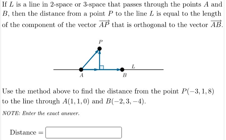 If L is a line in 2-space or 3-space that passes through the points A and
B, then the distance from a point P to the line L is equal to the length
of the component of the vector AP that is orthogonal to the vector AB.
P
L
A
В
Use the method above to find the distance from the point P(-3, 1,8)
to the line through A(1, 1,0) and B(-2,3, –4).
NOTE: Enter the exact answer.
Distance =
