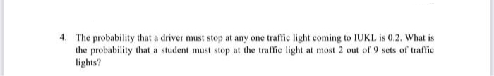 4. The probability that a driver must stop at any one traffic light coming to IUKL is 0.2. What is
the probability that a student must stop at the traffic light at most 2 out of 9 sets of traffic
lights?